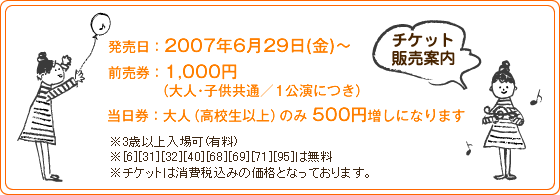 発売日：2007年6月29日（金）〜
前売券：1,000円
当日券：大人（高校生以上）のみ500円増しになります
※3歳以上入場可(有料)
※[6][31][32][40][68][69][71][95]は無料
※チケットは消費税込みの価格となっております