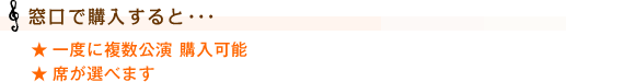 【窓口で購入すると･･･】
一度に複数公演 購入可能
席が選べます